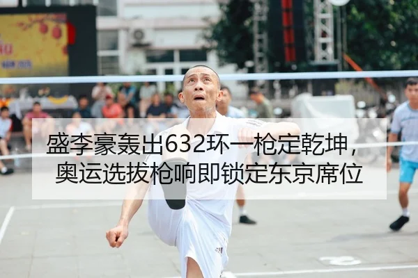 盛李豪轰出632环一枪定乾坤，奥运选拔枪响即锁定东京席位